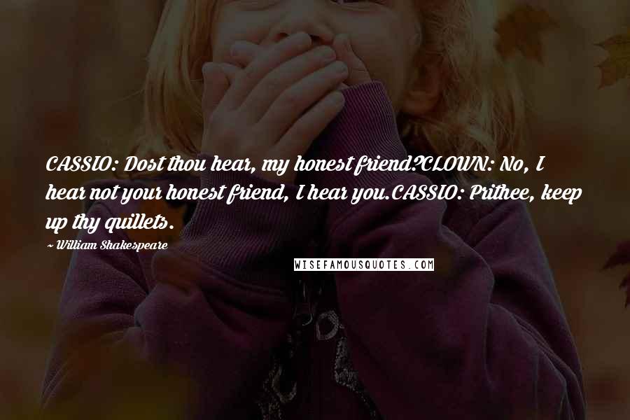 William Shakespeare Quotes: CASSIO: Dost thou hear, my honest friend?CLOWN: No, I hear not your honest friend, I hear you.CASSIO: Prithee, keep up thy quillets.