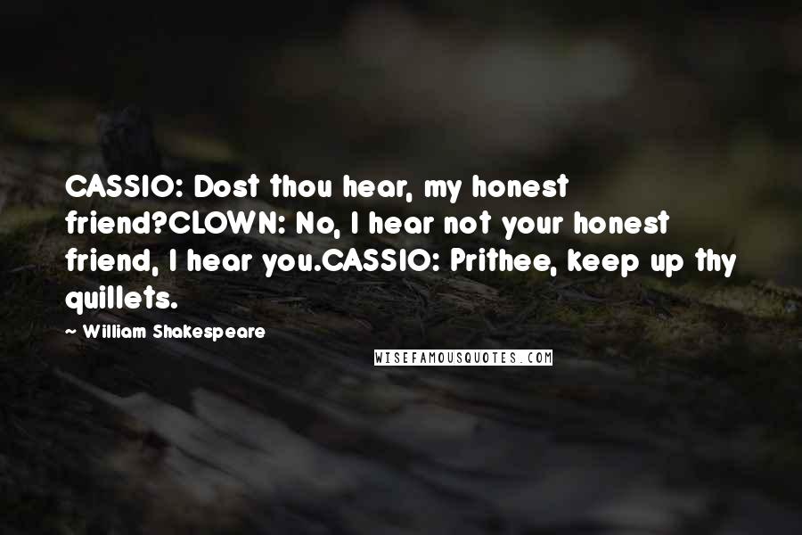 William Shakespeare Quotes: CASSIO: Dost thou hear, my honest friend?CLOWN: No, I hear not your honest friend, I hear you.CASSIO: Prithee, keep up thy quillets.