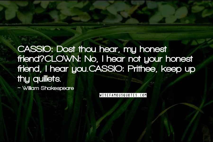 William Shakespeare Quotes: CASSIO: Dost thou hear, my honest friend?CLOWN: No, I hear not your honest friend, I hear you.CASSIO: Prithee, keep up thy quillets.