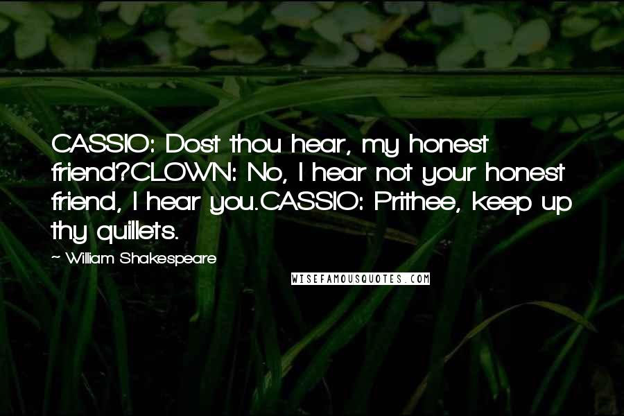 William Shakespeare Quotes: CASSIO: Dost thou hear, my honest friend?CLOWN: No, I hear not your honest friend, I hear you.CASSIO: Prithee, keep up thy quillets.