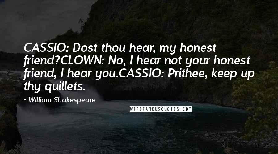 William Shakespeare Quotes: CASSIO: Dost thou hear, my honest friend?CLOWN: No, I hear not your honest friend, I hear you.CASSIO: Prithee, keep up thy quillets.