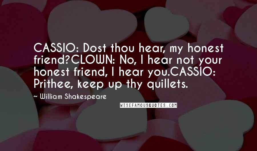 William Shakespeare Quotes: CASSIO: Dost thou hear, my honest friend?CLOWN: No, I hear not your honest friend, I hear you.CASSIO: Prithee, keep up thy quillets.