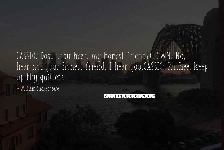 William Shakespeare Quotes: CASSIO: Dost thou hear, my honest friend?CLOWN: No, I hear not your honest friend, I hear you.CASSIO: Prithee, keep up thy quillets.