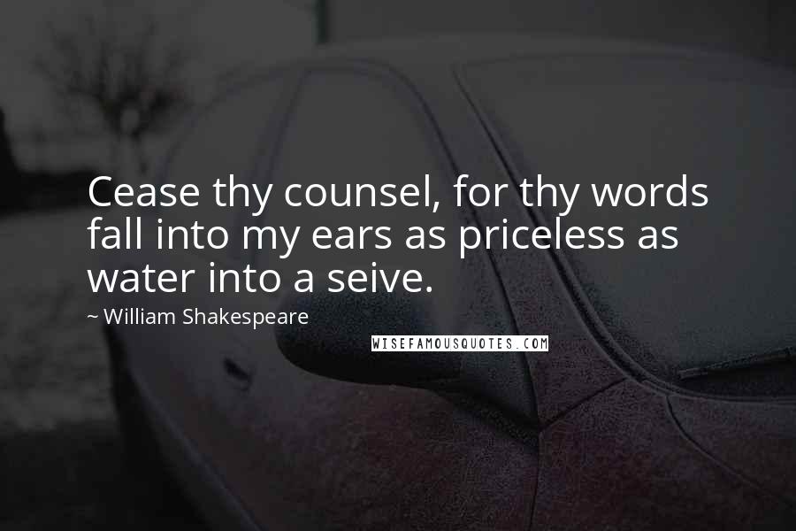 William Shakespeare Quotes: Cease thy counsel, for thy words fall into my ears as priceless as water into a seive.