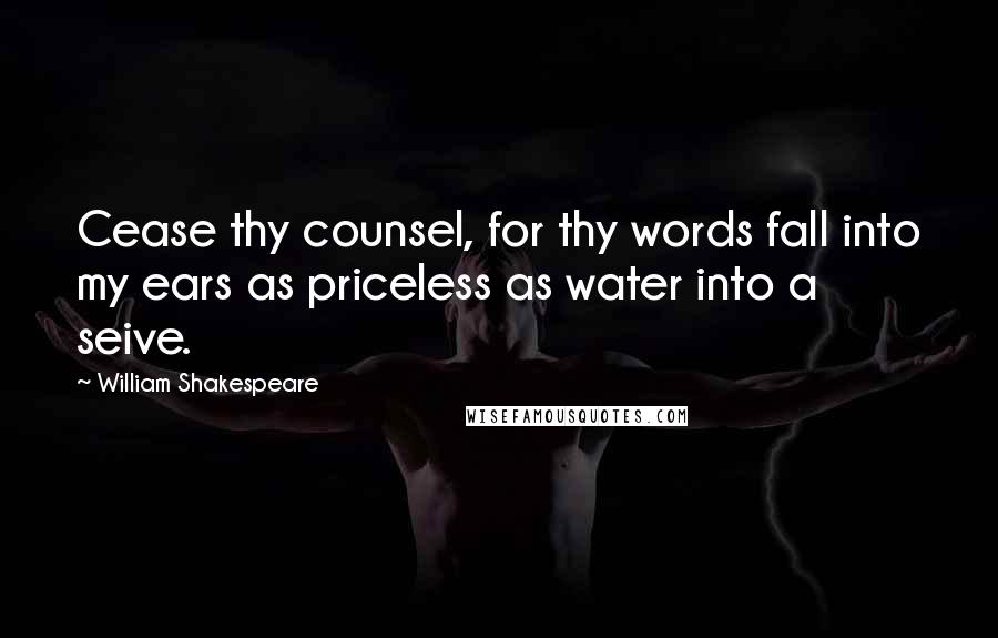 William Shakespeare Quotes: Cease thy counsel, for thy words fall into my ears as priceless as water into a seive.