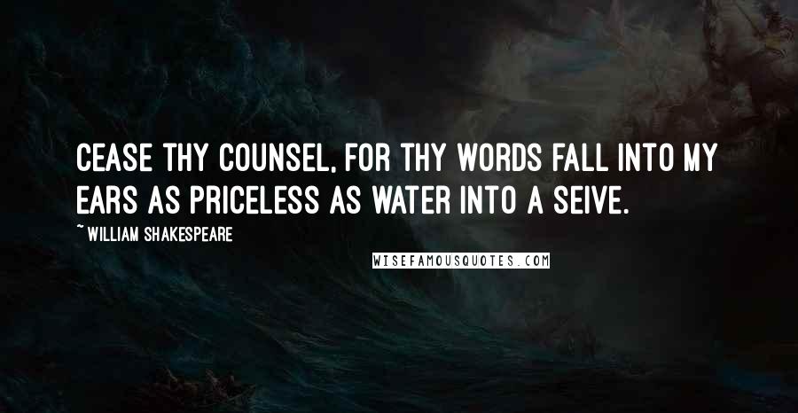 William Shakespeare Quotes: Cease thy counsel, for thy words fall into my ears as priceless as water into a seive.