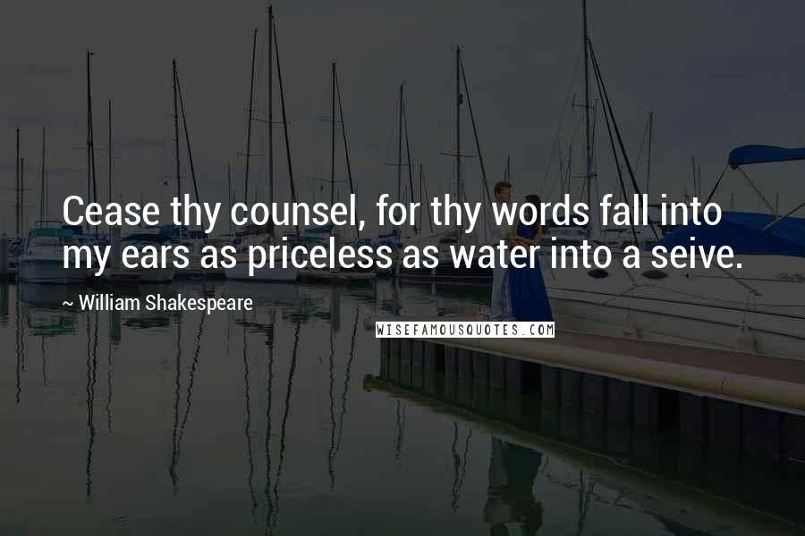 William Shakespeare Quotes: Cease thy counsel, for thy words fall into my ears as priceless as water into a seive.