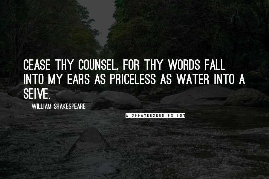 William Shakespeare Quotes: Cease thy counsel, for thy words fall into my ears as priceless as water into a seive.