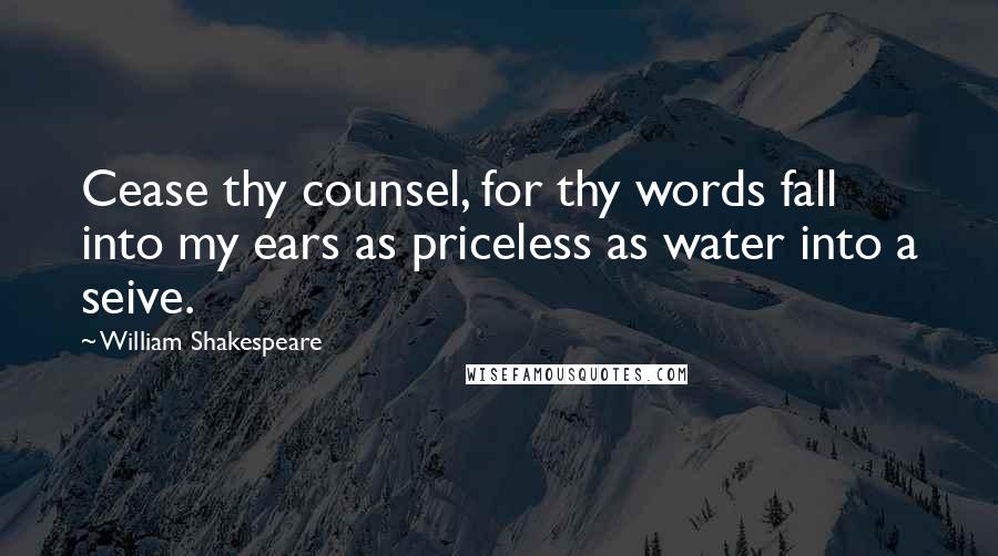 William Shakespeare Quotes: Cease thy counsel, for thy words fall into my ears as priceless as water into a seive.