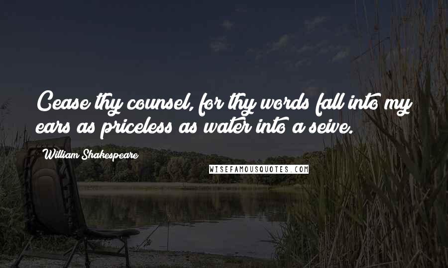 William Shakespeare Quotes: Cease thy counsel, for thy words fall into my ears as priceless as water into a seive.