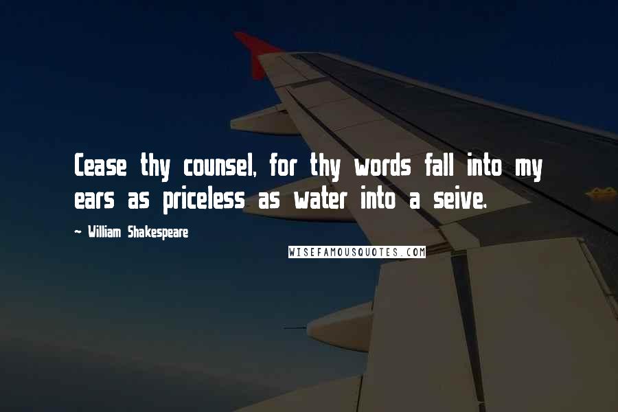 William Shakespeare Quotes: Cease thy counsel, for thy words fall into my ears as priceless as water into a seive.