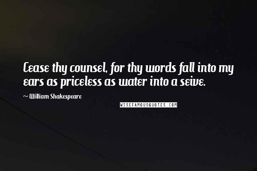 William Shakespeare Quotes: Cease thy counsel, for thy words fall into my ears as priceless as water into a seive.