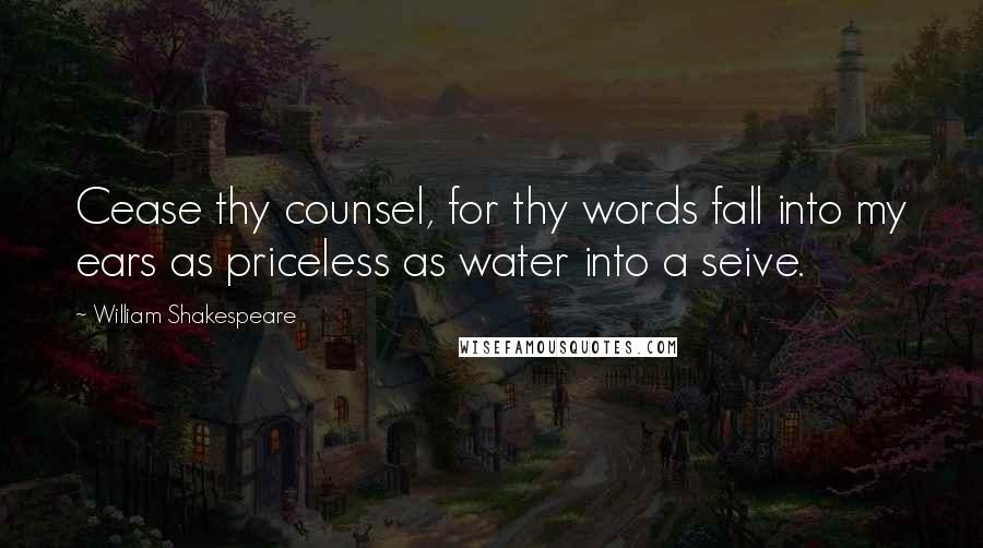 William Shakespeare Quotes: Cease thy counsel, for thy words fall into my ears as priceless as water into a seive.