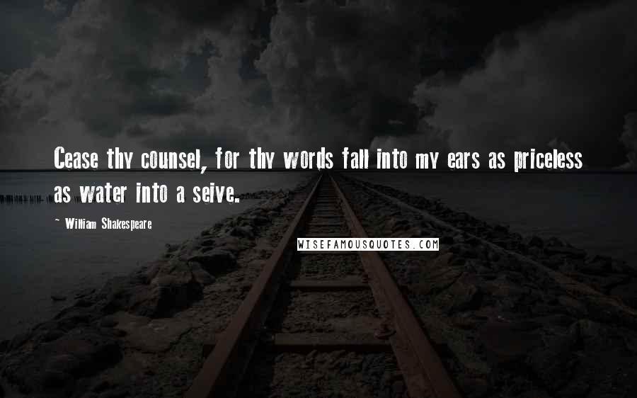 William Shakespeare Quotes: Cease thy counsel, for thy words fall into my ears as priceless as water into a seive.