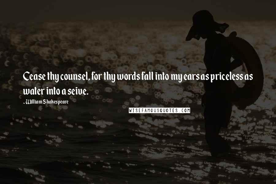 William Shakespeare Quotes: Cease thy counsel, for thy words fall into my ears as priceless as water into a seive.