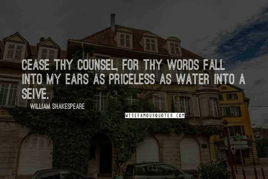 William Shakespeare Quotes: Cease thy counsel, for thy words fall into my ears as priceless as water into a seive.