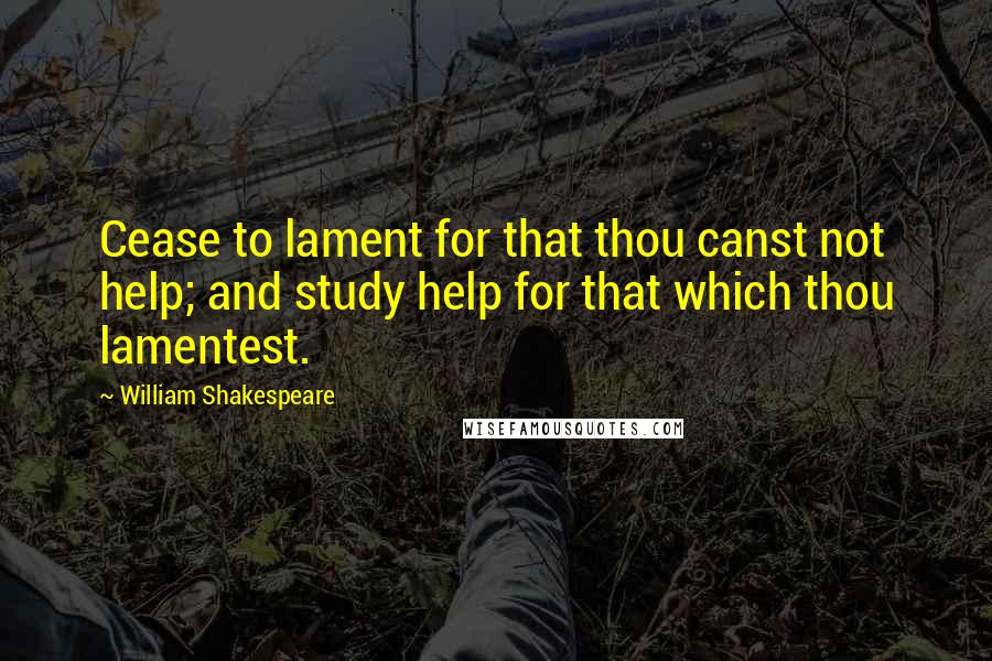 William Shakespeare Quotes: Cease to lament for that thou canst not help; and study help for that which thou lamentest.