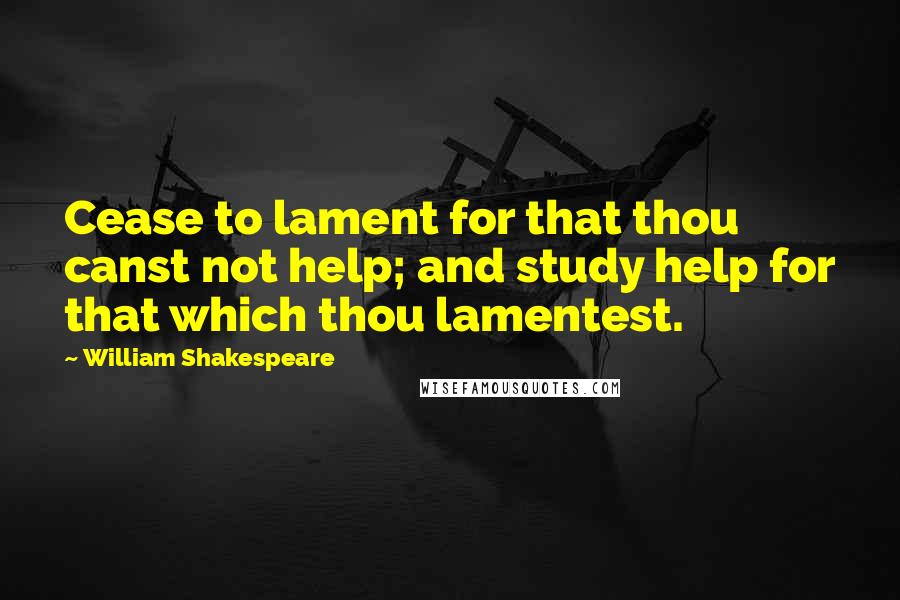 William Shakespeare Quotes: Cease to lament for that thou canst not help; and study help for that which thou lamentest.