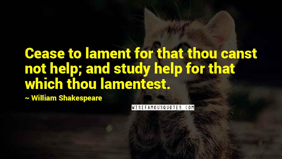William Shakespeare Quotes: Cease to lament for that thou canst not help; and study help for that which thou lamentest.