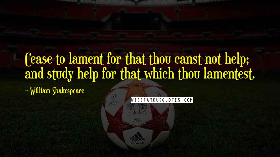 William Shakespeare Quotes: Cease to lament for that thou canst not help; and study help for that which thou lamentest.