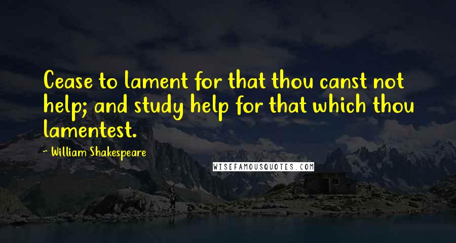 William Shakespeare Quotes: Cease to lament for that thou canst not help; and study help for that which thou lamentest.