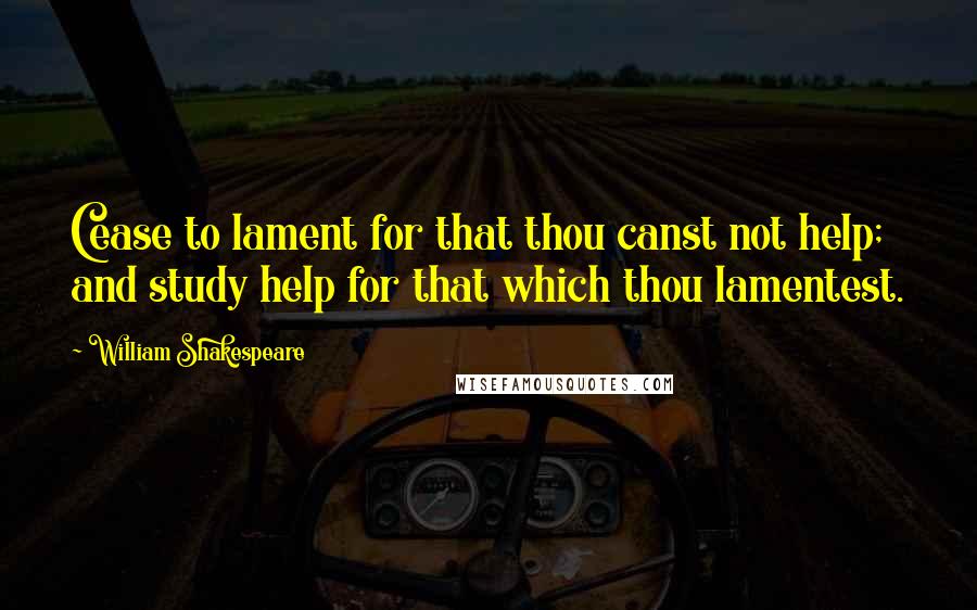 William Shakespeare Quotes: Cease to lament for that thou canst not help; and study help for that which thou lamentest.