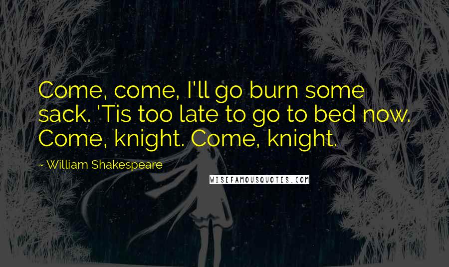 William Shakespeare Quotes: Come, come, I'll go burn some sack. 'Tis too late to go to bed now. Come, knight. Come, knight.