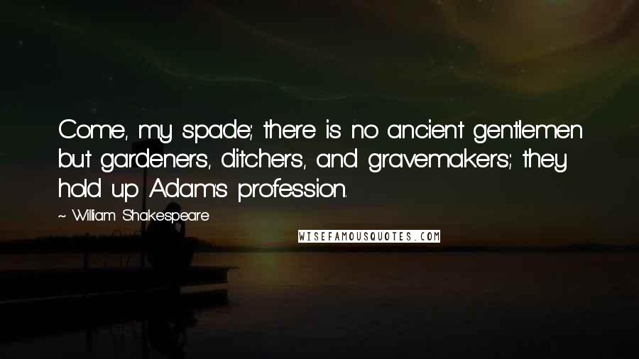 William Shakespeare Quotes: Come, my spade; there is no ancient gentlemen but gardeners, ditchers, and gravemakers; they hold up Adam's profession.