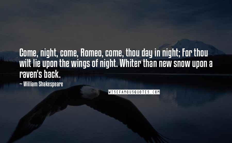 William Shakespeare Quotes: Come, night, come, Romeo, come, thou day in night; For thou wilt lie upon the wings of night. Whiter than new snow upon a raven's back.