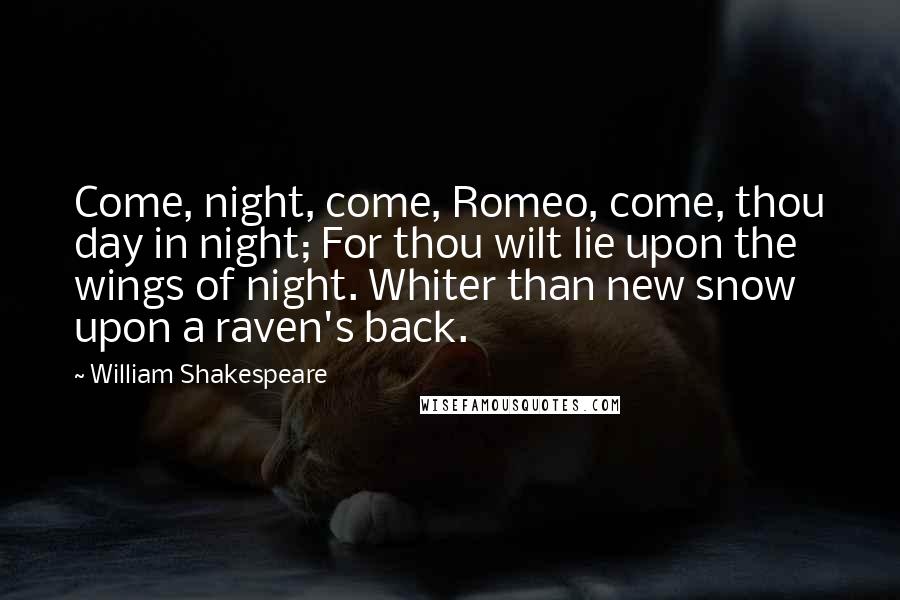 William Shakespeare Quotes: Come, night, come, Romeo, come, thou day in night; For thou wilt lie upon the wings of night. Whiter than new snow upon a raven's back.