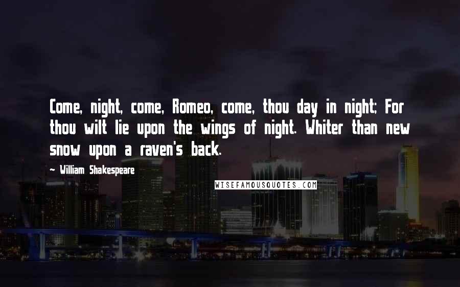 William Shakespeare Quotes: Come, night, come, Romeo, come, thou day in night; For thou wilt lie upon the wings of night. Whiter than new snow upon a raven's back.