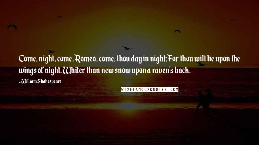 William Shakespeare Quotes: Come, night, come, Romeo, come, thou day in night; For thou wilt lie upon the wings of night. Whiter than new snow upon a raven's back.