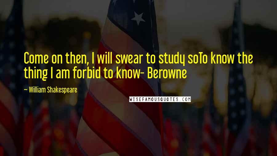 William Shakespeare Quotes: Come on then, I will swear to study soTo know the thing I am forbid to know- Berowne