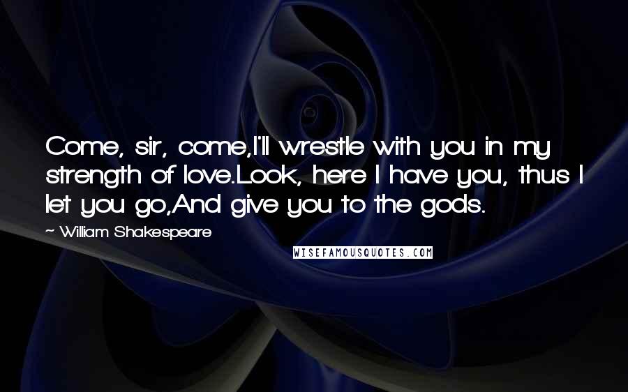 William Shakespeare Quotes: Come, sir, come,I'll wrestle with you in my strength of love.Look, here I have you, thus I let you go,And give you to the gods.