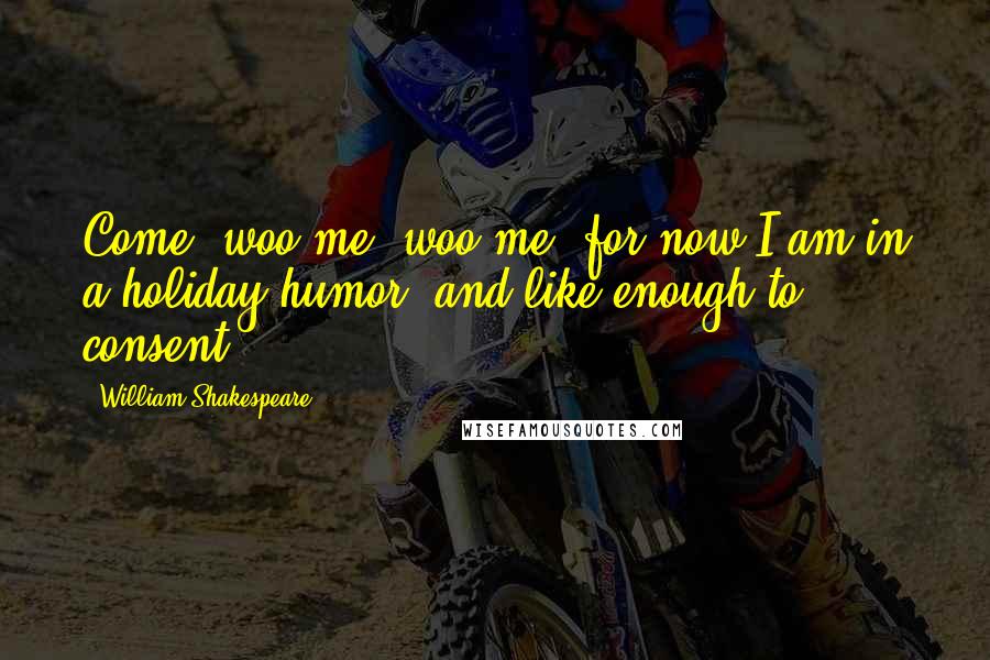 William Shakespeare Quotes: Come, woo me, woo me, for now I am in a holiday humor, and like enough to consent.