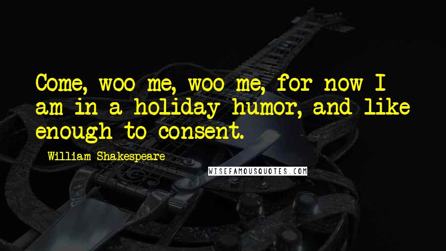 William Shakespeare Quotes: Come, woo me, woo me, for now I am in a holiday humor, and like enough to consent.