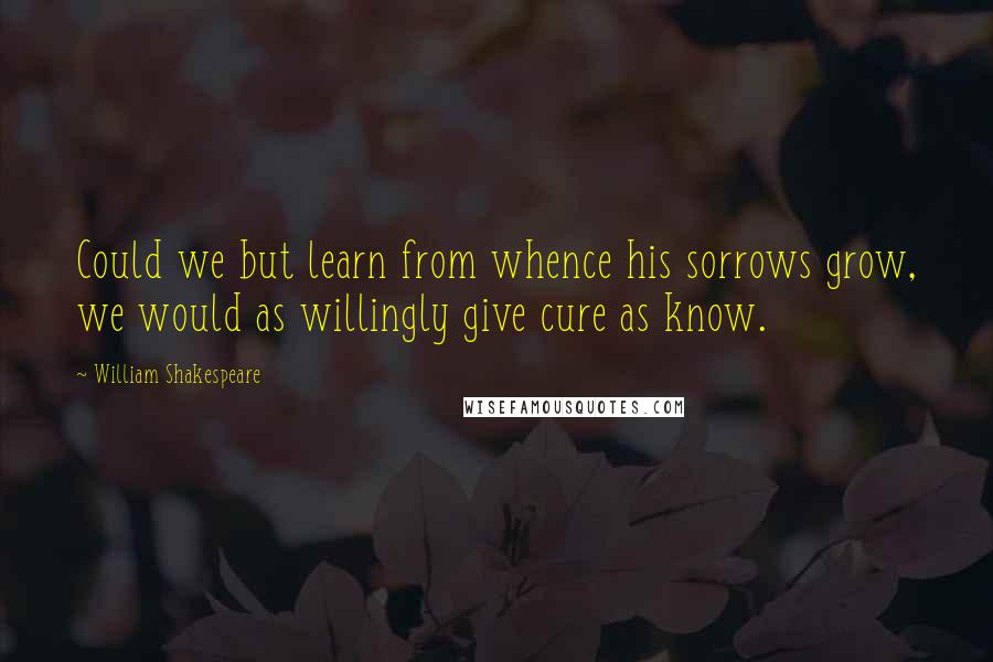 William Shakespeare Quotes: Could we but learn from whence his sorrows grow, we would as willingly give cure as know.