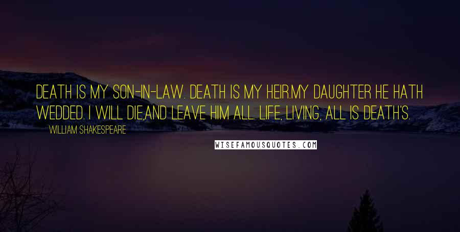 William Shakespeare Quotes: Death is my son-in-law. Death is my heir.My daughter he hath wedded. I will die,And leave him all. Life, living, all is Death's.