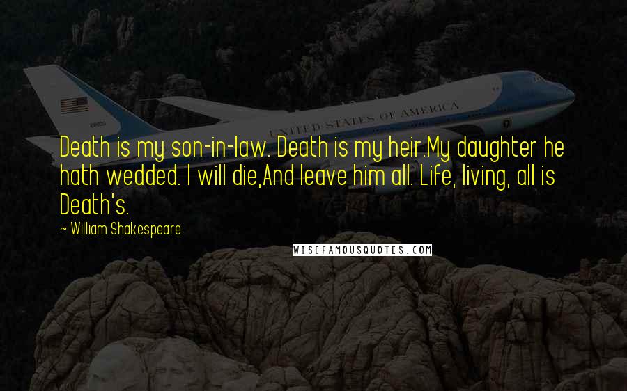 William Shakespeare Quotes: Death is my son-in-law. Death is my heir.My daughter he hath wedded. I will die,And leave him all. Life, living, all is Death's.
