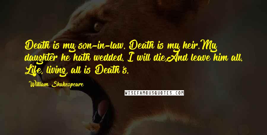 William Shakespeare Quotes: Death is my son-in-law. Death is my heir.My daughter he hath wedded. I will die,And leave him all. Life, living, all is Death's.