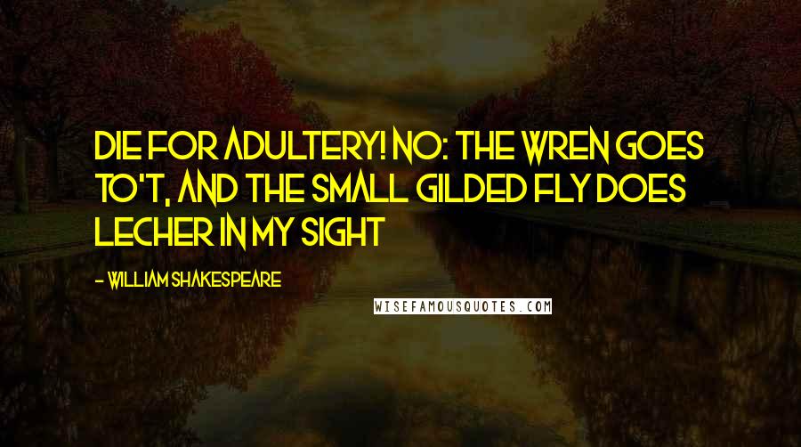 William Shakespeare Quotes: Die for adultery! No: The wren goes to't, and the small gilded fly does lecher in my sight