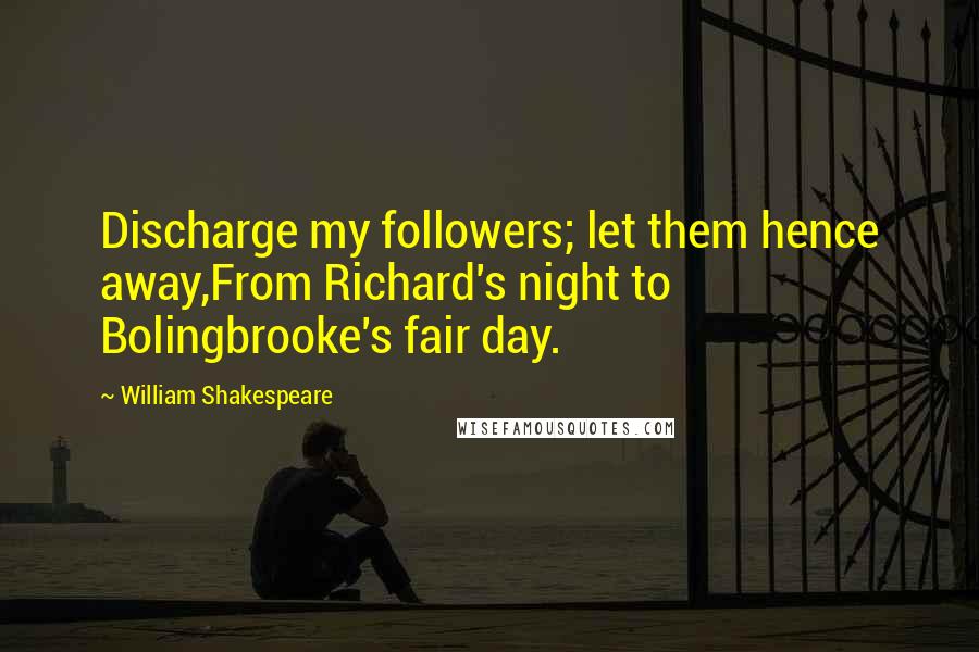 William Shakespeare Quotes: Discharge my followers; let them hence away,From Richard's night to Bolingbrooke's fair day.