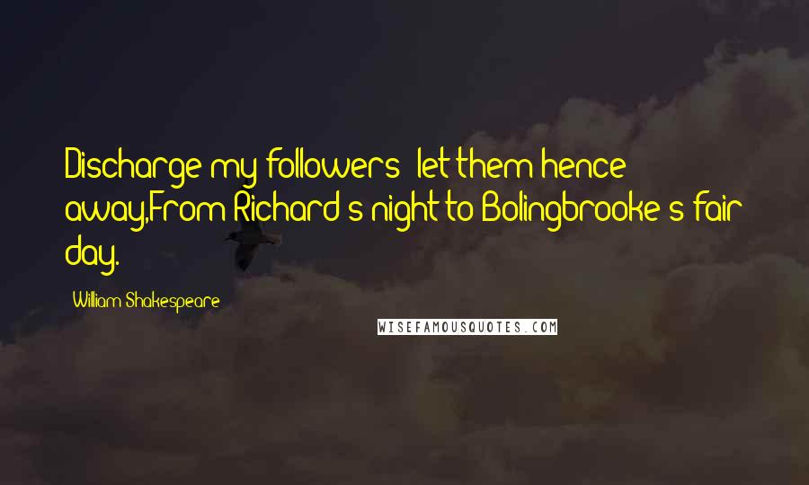 William Shakespeare Quotes: Discharge my followers; let them hence away,From Richard's night to Bolingbrooke's fair day.