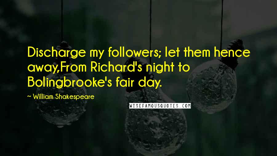 William Shakespeare Quotes: Discharge my followers; let them hence away,From Richard's night to Bolingbrooke's fair day.