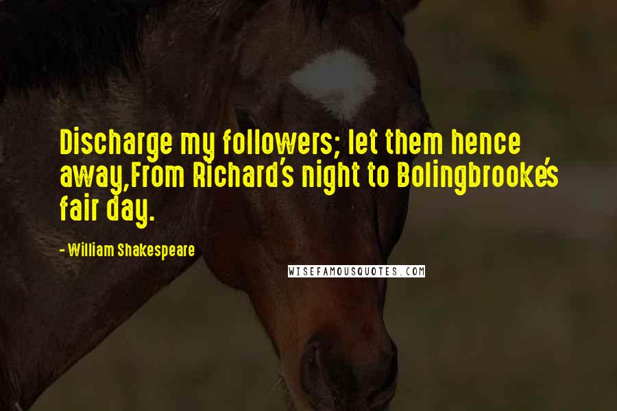 William Shakespeare Quotes: Discharge my followers; let them hence away,From Richard's night to Bolingbrooke's fair day.