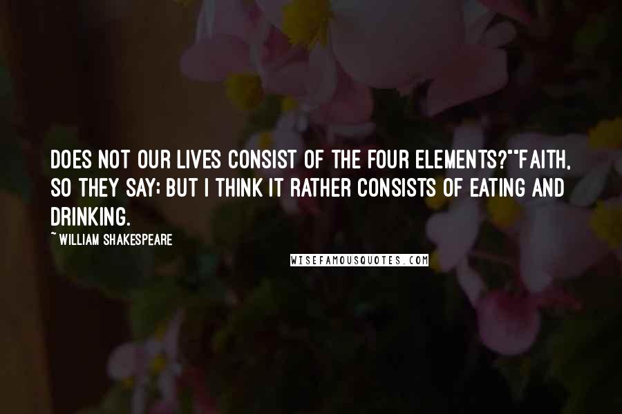 William Shakespeare Quotes: Does not our lives consist of the four elements?""Faith, so they say; but I think it rather consists of eating and drinking.