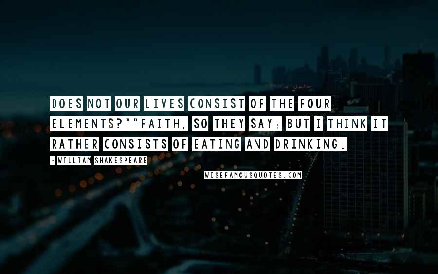 William Shakespeare Quotes: Does not our lives consist of the four elements?""Faith, so they say; but I think it rather consists of eating and drinking.