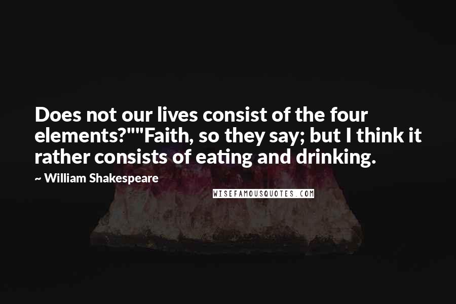 William Shakespeare Quotes: Does not our lives consist of the four elements?""Faith, so they say; but I think it rather consists of eating and drinking.