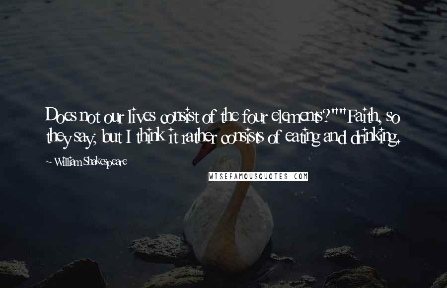 William Shakespeare Quotes: Does not our lives consist of the four elements?""Faith, so they say; but I think it rather consists of eating and drinking.