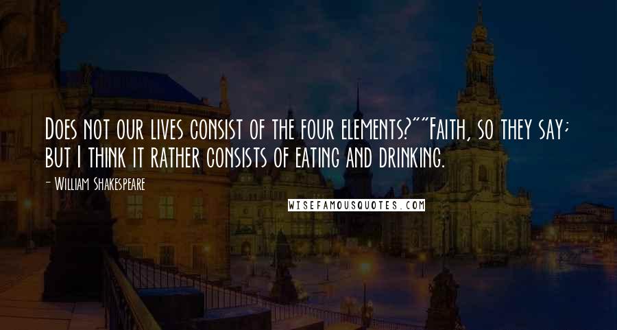 William Shakespeare Quotes: Does not our lives consist of the four elements?""Faith, so they say; but I think it rather consists of eating and drinking.